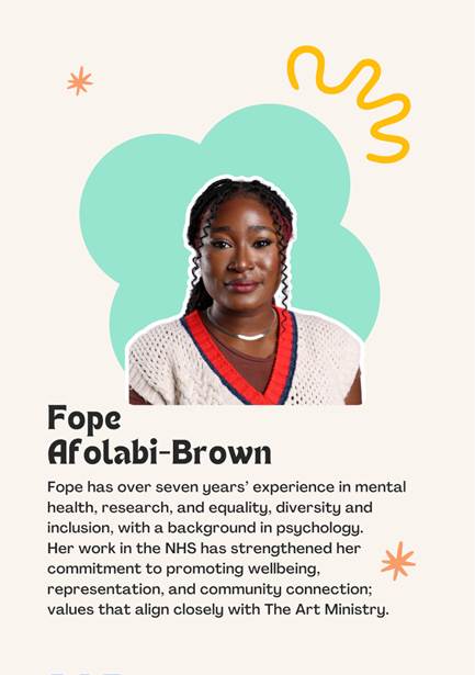A photo of Trustee Fope Afolabi- Brown saying "ope has over seven years experience in mental health, research, and equality, diversity and inclusion, with a background in psychology. 
Her work in the NHS has strengthened her commitment to promoting wellbeing, representation, and community connection; values that align closely with The Art Ministry."
