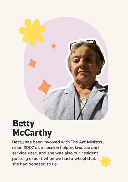 A photo of Trustee Betty McCarthy saying "Betty has been involved with The Art Ministry since 2007 as a session helper, trustee and service user, and she was also our resident pottery expert when we had a wheel that 
she had donated to us."