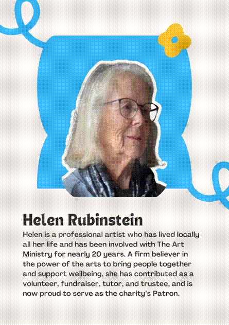A photo of Patron Helen Rubinstein saying "Helen is a professional artist who has lived locally all her life and has been involved with The Art Ministry for nearly 20 years. A firm believer in the power of the arts to bring people together and support wellbeing, she has contributed as a volunteer, fundraiser, tutor, and trustee, and is now proud to serve as the charitys Patron."