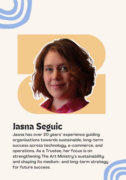 A photo of Trustee Jasna Seguic saying "Jasna has over 20 years experience guiding organisations towards sustainable, long-term success across technology, e-commerce, and operations. As a Trustee, her focus is on strengthening The Art Ministrys sustainability and shaping its medium- and long-term strategy for future success."