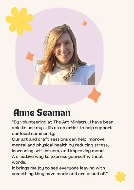 A photo of volunteer Anne Seaman saying �By volunteering at The Art Ministry, I have been able to use my skills as an artist to help support our local community. 
Our art and craft sessions can help improve mental and physical health by reducing stress, 
increasing self esteem, and improving mood. 
A creative way to express yourself without words.
It brings me joy to see everyone leaving with something they have made and are proud of.�
