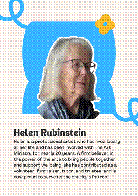 A photo of Patron Helen Rubinstein saying "Helen is a professional artist who has lived locally all her life and has been involved with The Art Ministry for nearly 20 years. A firm believer in the power of the arts to bring people together and support wellbeing, she has contributed as a volunteer, fundraiser, tutor, and trustee, and is now proud to serve as the charity�s Patron."