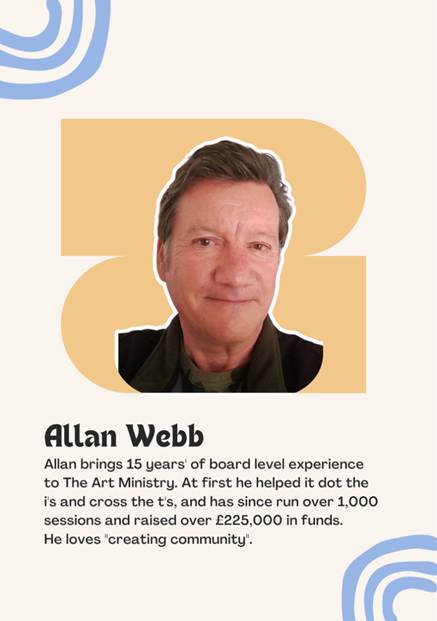 A photo Trustee Allan Webb saying "Allan brings 15 years' of board level experience to The Art Ministry. At first he helped it dot the i's and cross the t's, and has since run over 1,000 sessions and raised over �225,000 in funds. 
He loves "creating community".